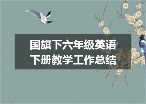 国旗下六年级英语下册教学工作总结