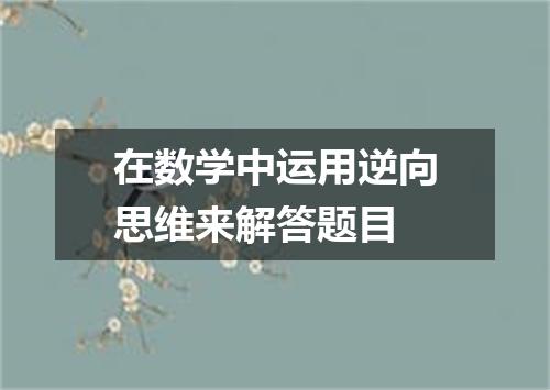 在数学中运用逆向思维来解答题目