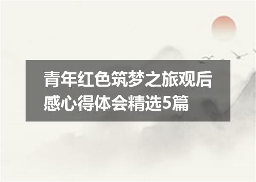 青年红色筑梦之旅观后感心得体会精选5篇
