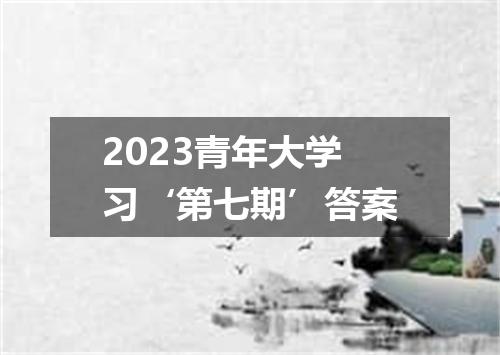 2023青年大学习‘第七期’答案