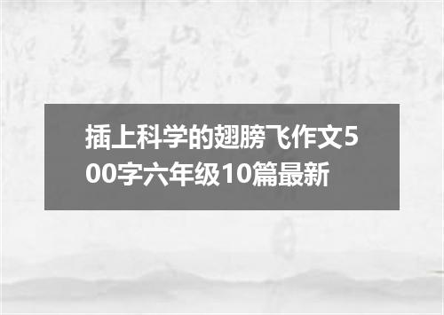插上科学的翅膀飞作文500字六年级10篇最新
