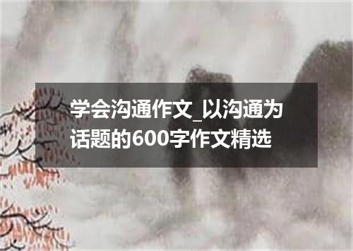 学会沟通作文_以沟通为话题的600字作文精选