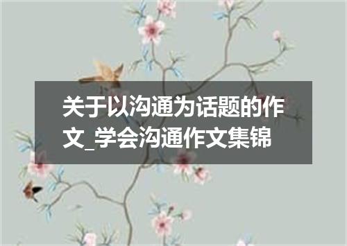 关于以沟通为话题的作文_学会沟通作文集锦