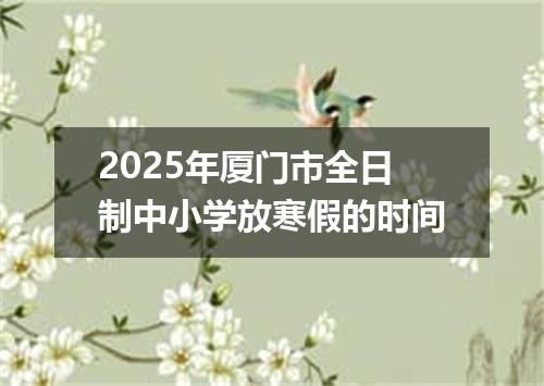 2025年厦门市全日制中小学放寒假的时间