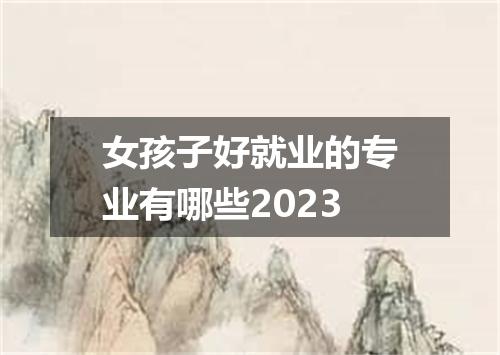 女孩子好就业的专业有哪些2023