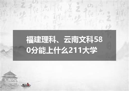 福建理科、云南文科580分能上什么211大学