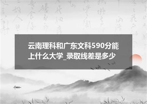 云南理科和广东文科590分能上什么大学_录取线差是多少