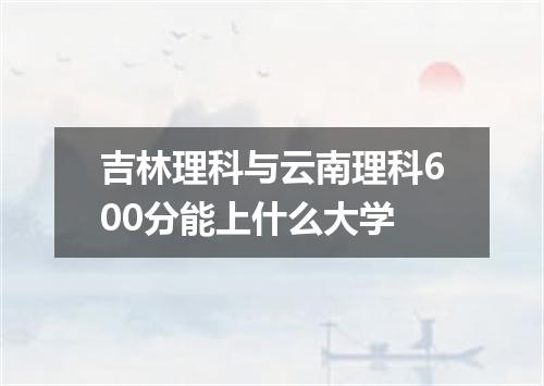吉林理科与云南理科600分能上什么大学