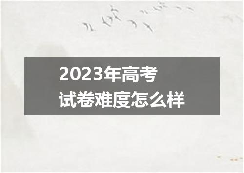2023年高考试卷难度怎么样
