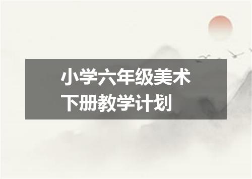 小学六年级美术下册教学计划