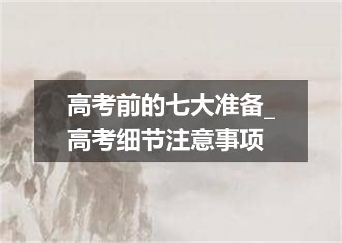 高考前的七大准备_高考细节注意事项