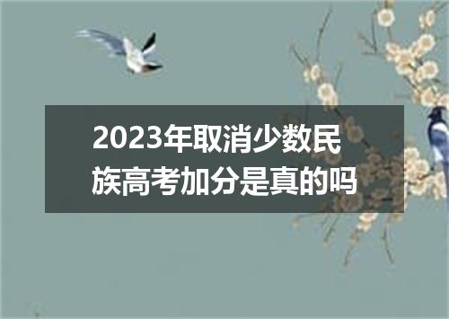 2023年取消少数民族高考加分是真的吗