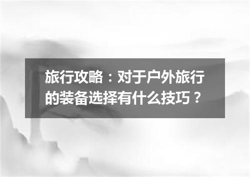 旅行攻略：对于户外旅行的装备选择有什么技巧？