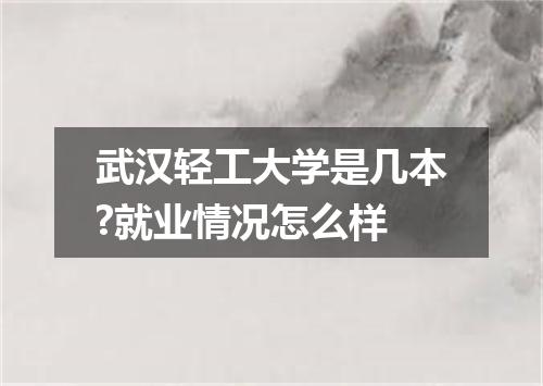 武汉轻工大学是几本?就业情况怎么样