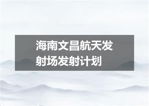 海南文昌航天发射场发射计划