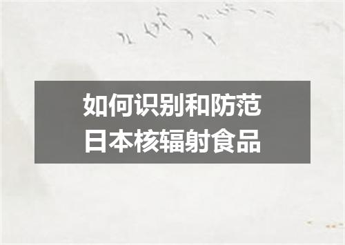 如何识别和防范日本核辐射食品