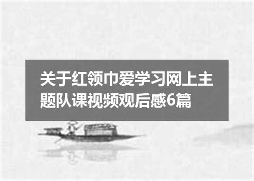 关于红领巾爱学习网上主题队课视频观后感6篇