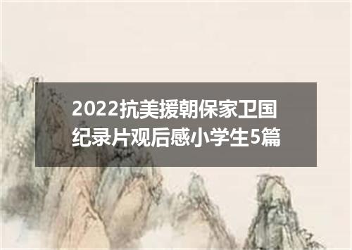 2022抗美援朝保家卫国纪录片观后感小学生5篇