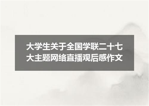 大学生关于全国学联二十七大主题网络直播观后感作文