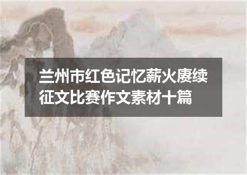 兰州市红色记忆薪火赓续征文比赛作文素材十篇