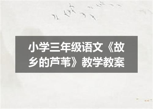 小学三年级语文《故乡的芦苇》教学教案