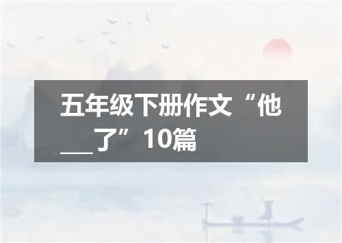 五年级下册作文“他___了”10篇