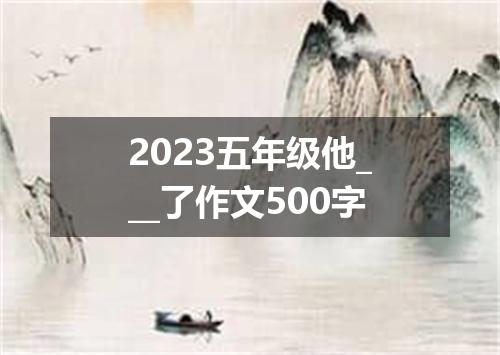 2023五年级他___了作文500字
