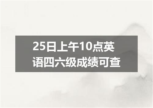 25日上午10点英语四六级成绩可查