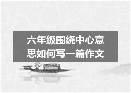 六年级围绕中心意思如何写一篇作文