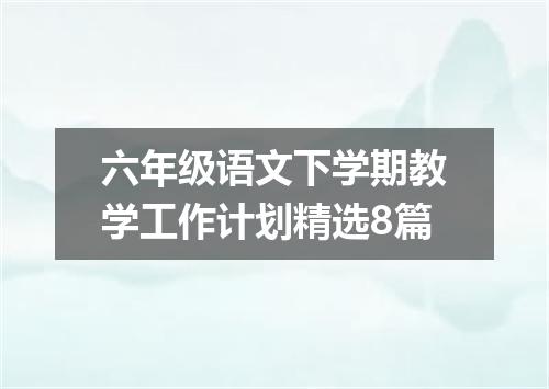 六年级语文下学期教学工作计划精选8篇