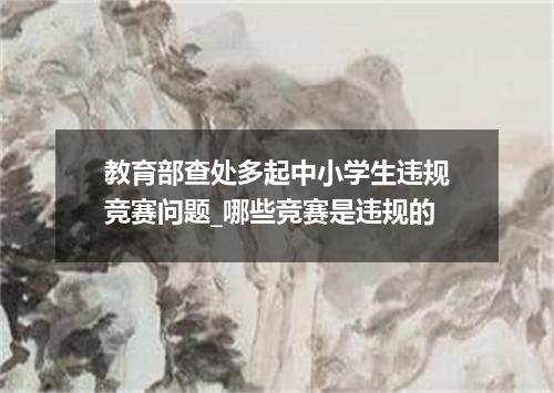 教育部查处多起中小学生违规竞赛问题_哪些竞赛是违规的