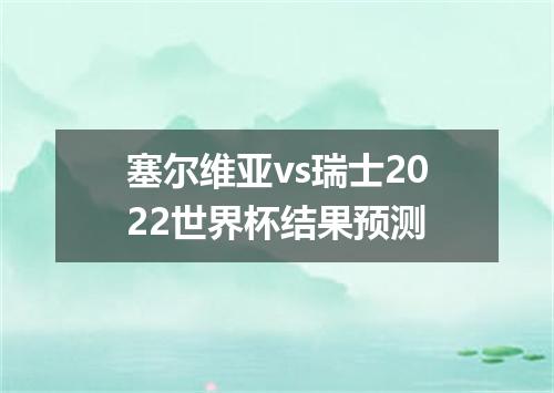 塞尔维亚vs瑞士2022世界杯结果预测