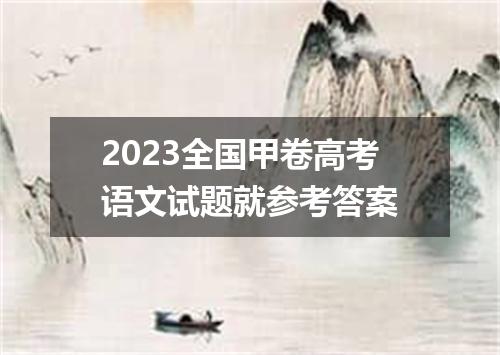 2023全国甲卷高考语文试题就参考答案