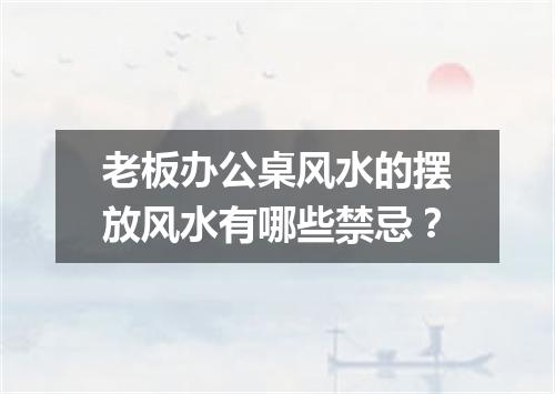 老板办公桌风水的摆放风水有哪些禁忌？
