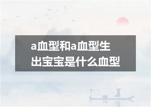 a血型和a血型生出宝宝是什么血型