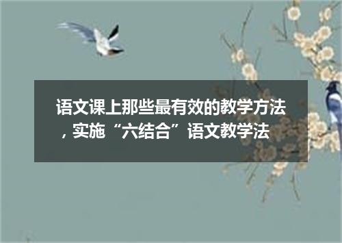 语文课上那些最有效的教学方法，实施“六结合”语文教学法