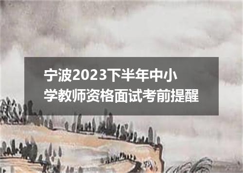 宁波2023下半年中小学教师资格面试考前提醒
