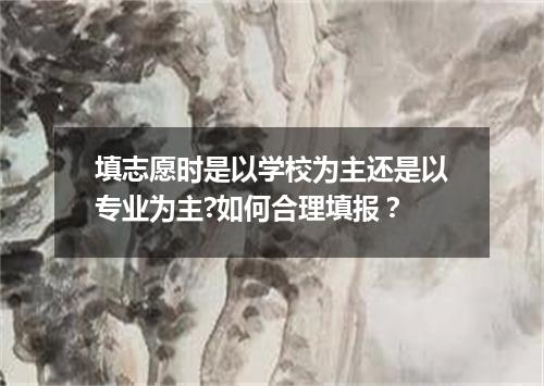 填志愿时是以学校为主还是以专业为主?如何合理填报？