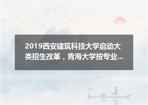 2019西安建筑科技大学启动大类招生改革，青海大学按专业志愿清原则录取