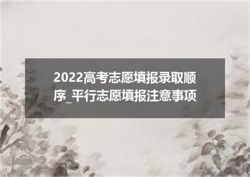 2022高考志愿填报录取顺序_平行志愿填报注意事项