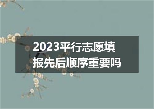 2023平行志愿填报先后顺序重要吗