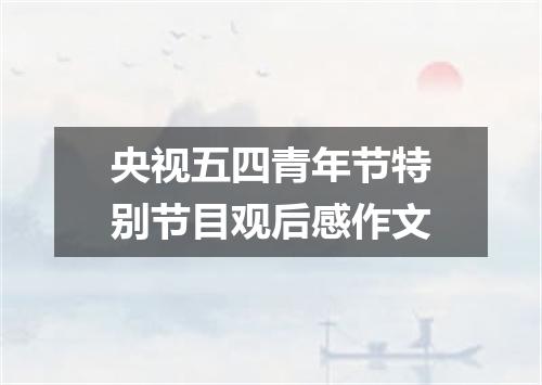 央视五四青年节特别节目观后感作文
