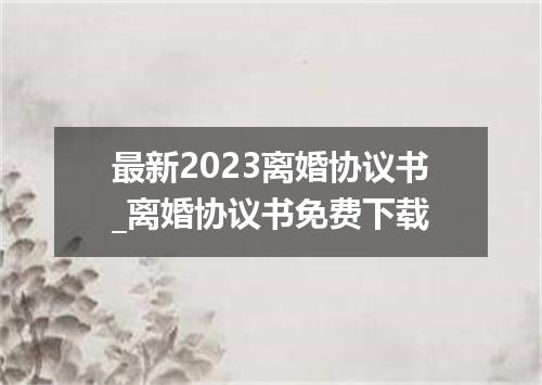 最新2023离婚协议书_离婚协议书免费下载