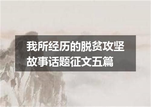 我所经历的脱贫攻坚故事话题征文五篇