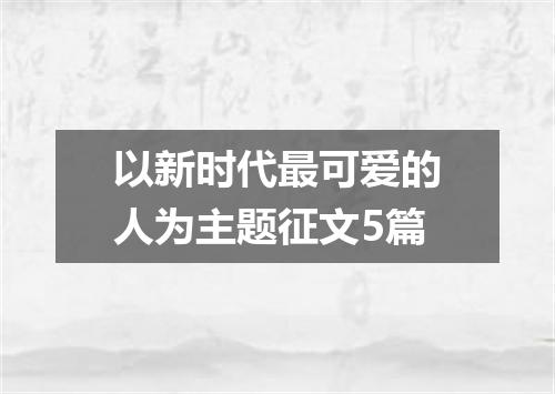 以新时代最可爱的人为主题征文5篇