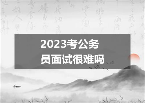 2023考公务员面试很难吗
