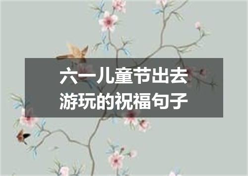 六一儿童节出去游玩的祝福句子