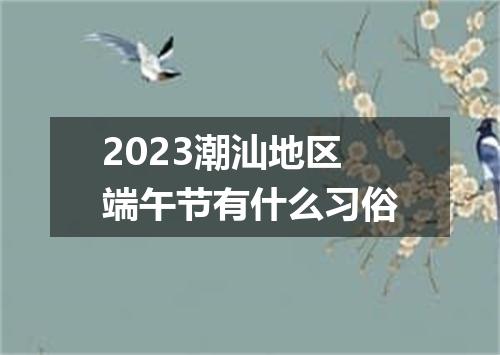 2023潮汕地区端午节有什么习俗