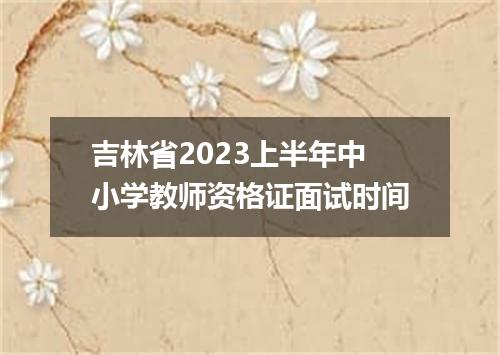 吉林省2023上半年中小学教师资格证面试时间