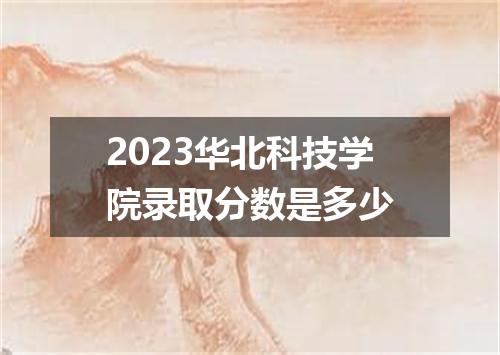 2023华北科技学院录取分数是多少